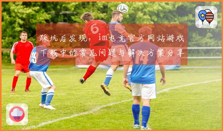 踩坑后发现，im电竞官方网站游戏下载中的常见问题与解决方案分享