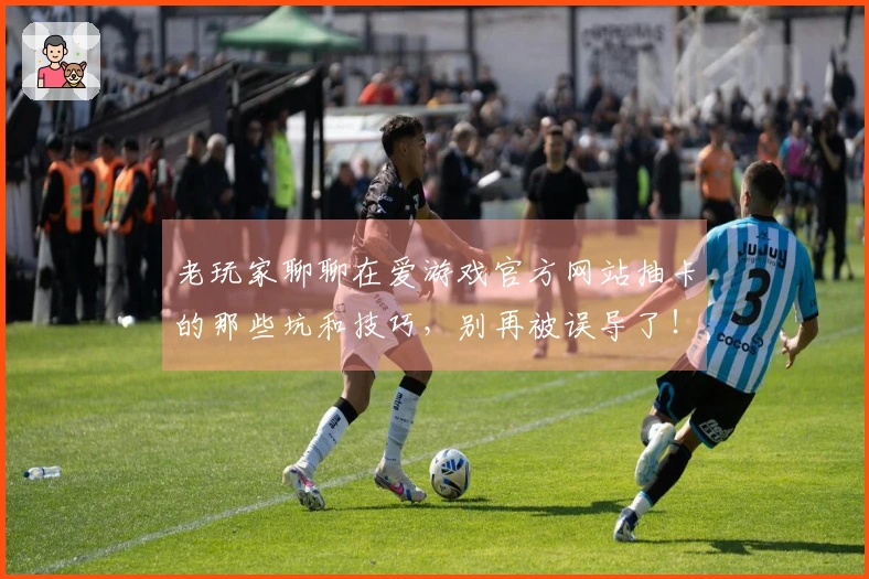 老玩家聊聊在爱游戏官方网站抽卡的那些坑和技巧，别再被误导了！